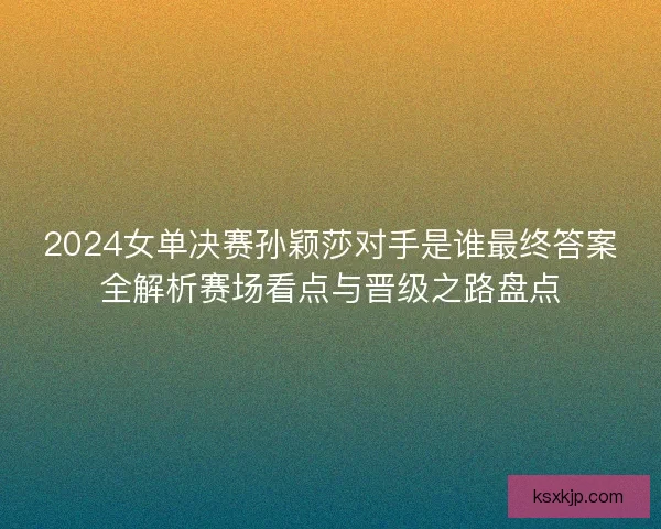 2024女单决赛孙颖莎对手是谁最终答案全解析赛场看点与晋级之路盘点