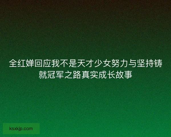 全红婵回应我不是天才少女努力与坚持铸就冠军之路真实成长故事