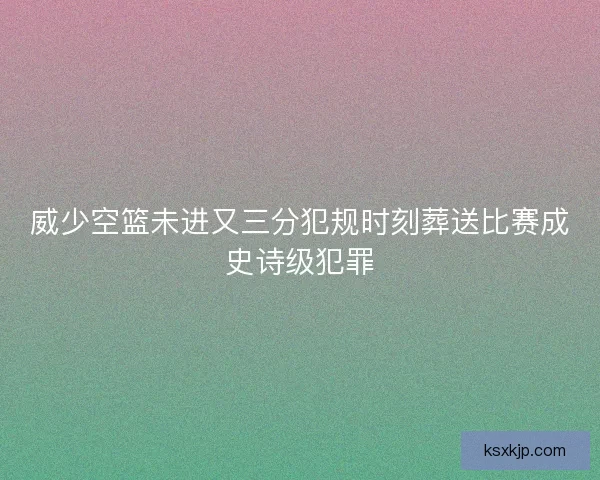 威少空篮未进又三分犯规时刻葬送比赛成史诗级犯罪