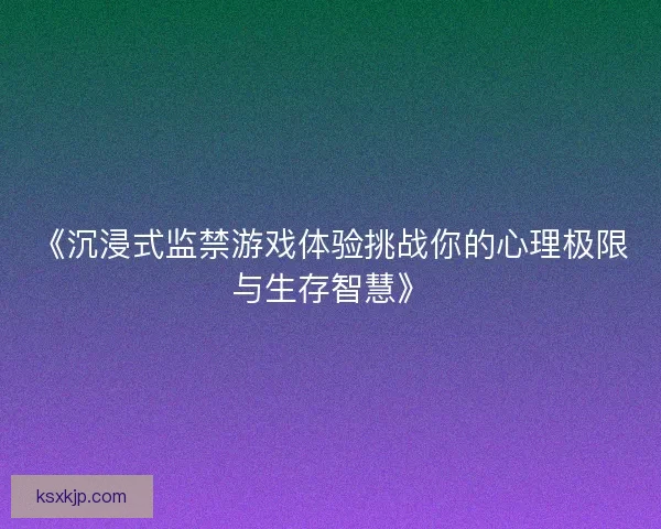 《沉浸式监禁游戏体验挑战你的心理极限与生存智慧》