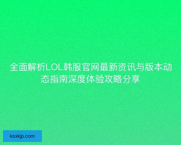 全面解析LOL韩服官网最新资讯与版本动态指南深度体验攻略分享