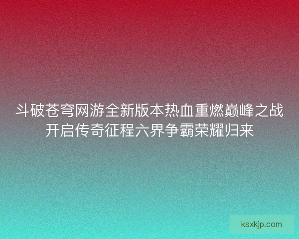 斗破苍穹网游全新版本热血重燃巅峰之战开启传奇征程六界争霸荣耀归来