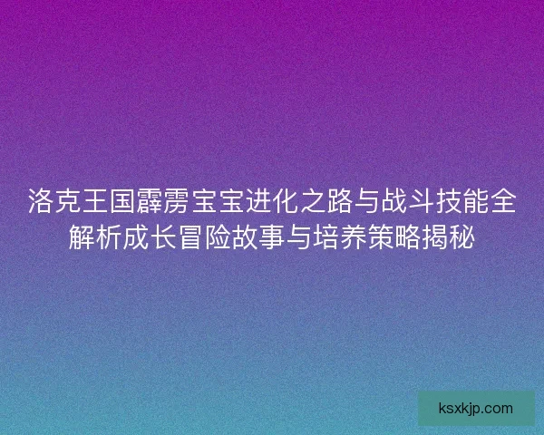 洛克王国霹雳宝宝进化之路与战斗技能全解析成长冒险故事与培养策略揭秘