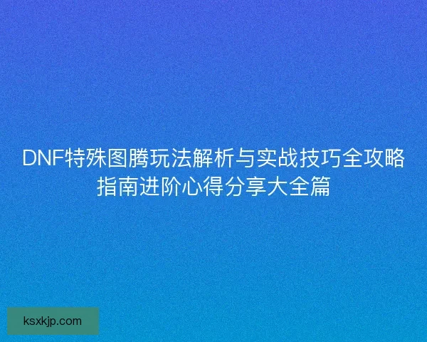 DNF特殊图腾玩法解析与实战技巧全攻略指南进阶心得分享大全篇