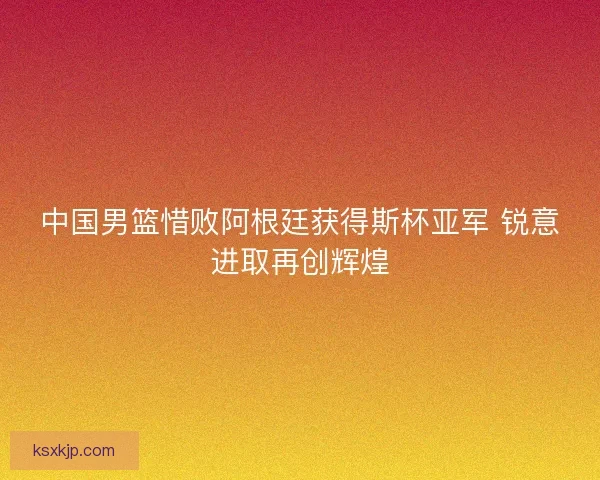 中国男篮惜败阿根廷获得斯杯亚军 锐意进取再创辉煌