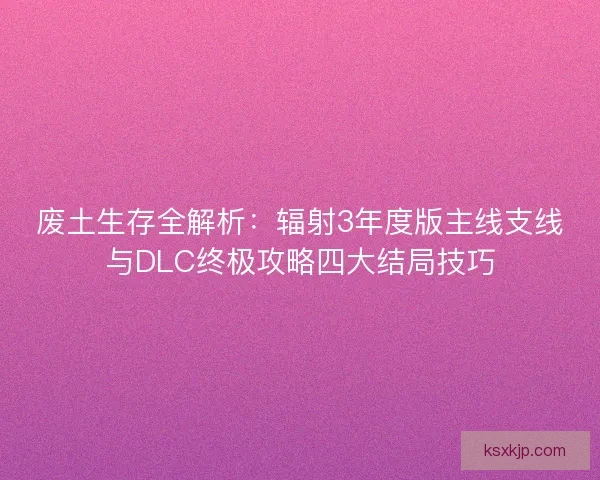 废土生存全解析：辐射3年度版主线支线与DLC终极攻略四大结局技巧