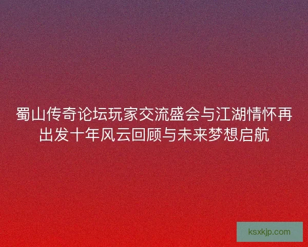蜀山传奇论坛玩家交流盛会与江湖情怀再出发十年风云回顾与未来梦想启航