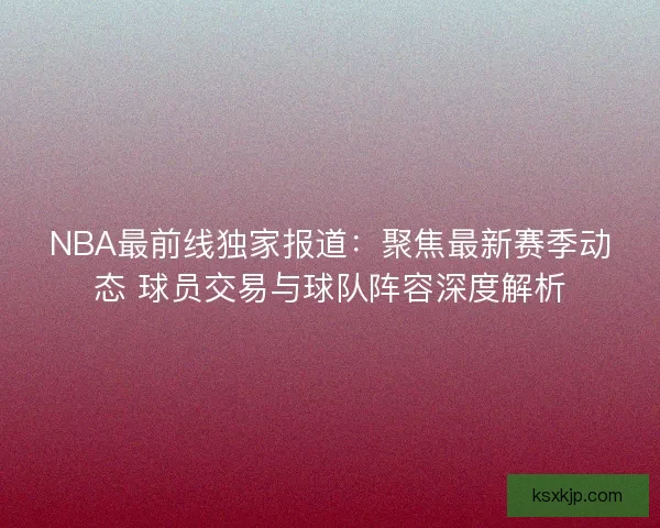 NBA最前线独家报道：聚焦最新赛季动态 球员交易与球队阵容深度解析