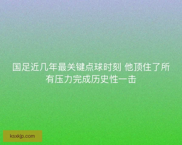 国足近几年最关键点球时刻 他顶住了所有压力完成历史性一击
