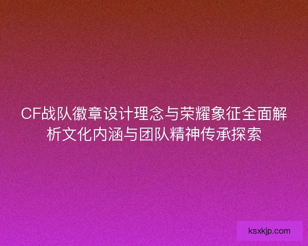 CF战队徽章设计理念与荣耀象征全面解析文化内涵与团队精神传承探索