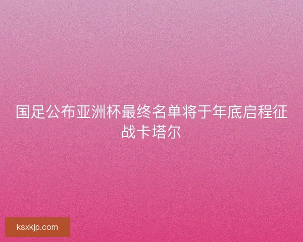 国足公布亚洲杯最终名单将于年底启程征战卡塔尔 国足公布亚洲杯最终名单将于年底启程征战卡塔尔