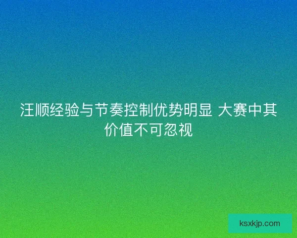 汪顺经验与节奏控制优势明显 大赛中其价值不可忽视