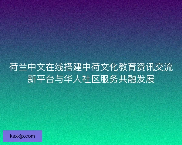 荷兰中文在线搭建中荷文化教育资讯交流新平台与华人社区服务共融发展