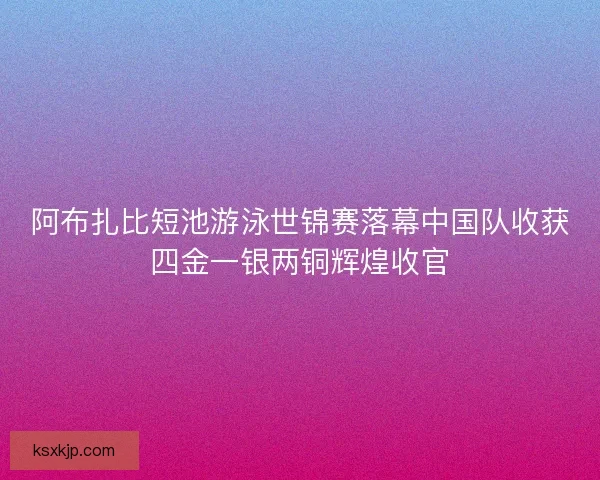 阿布扎比短池游泳世锦赛落幕中国队收获四金一银两铜辉煌收官