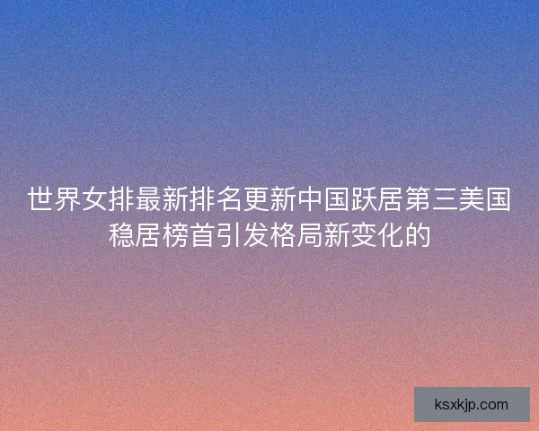 世界女排最新排名更新中国跃居第三美国稳居榜首引发格局新变化的 世界女排最新排名更新中国跃居第三美国稳居榜首引发格局新变化的