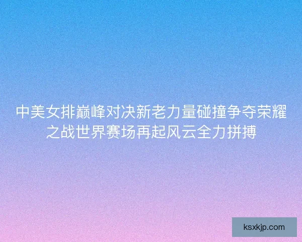 中美女排巅峰对决新老力量碰撞争夺荣耀之战世界赛场再起风云全力拼搏 中美女排巅峰对决新老力量碰撞争夺荣耀之战世界赛场再起风云全力拼搏