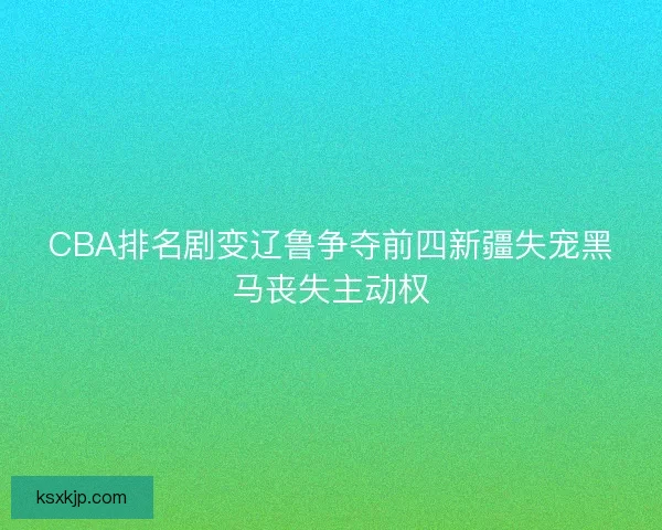 CBA排名剧变辽鲁争夺前四新疆失宠黑马丧失主动权 CBA排名剧变辽鲁争夺前四新疆失宠黑马丧失主动权