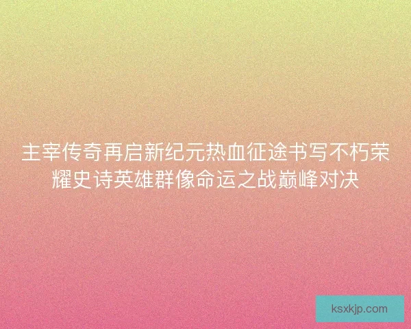 主宰传奇再启新纪元热血征途书写不朽荣耀史诗英雄群像命运之战巅峰对决