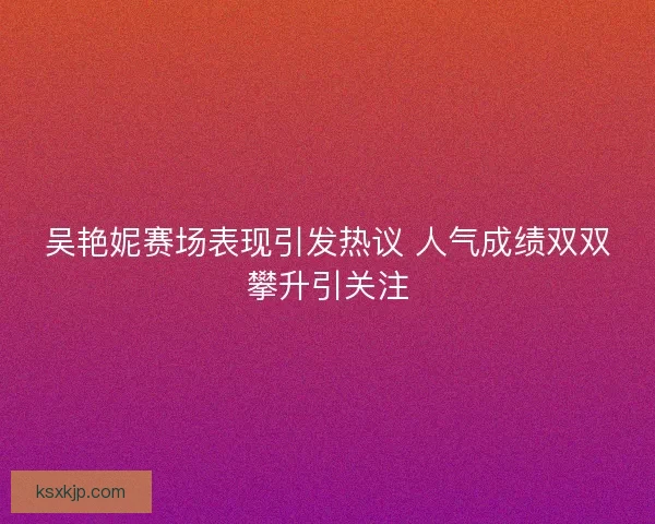 吴艳妮赛场表现引发热议 人气成绩双双攀升引关注