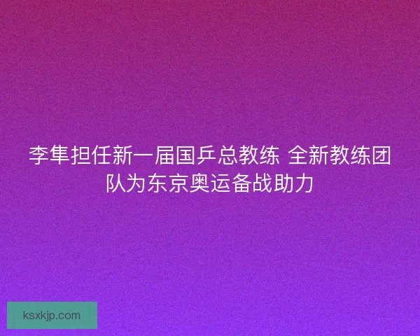 李隼担任新一届国乒总教练 全新教练团队为东京奥运备战助力