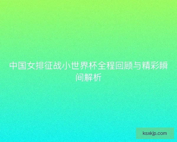 中国女排征战小世界杯全程回顾与精彩瞬间解析 中国女排征战小世界杯全程回顾与精彩瞬间解析
