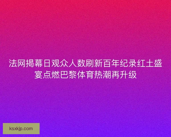 法网揭幕日观众人数刷新百年纪录红土盛宴点燃巴黎体育热潮再升级 法网揭幕日观众人数刷新百年纪录红土盛宴点燃巴黎体育热潮再升级