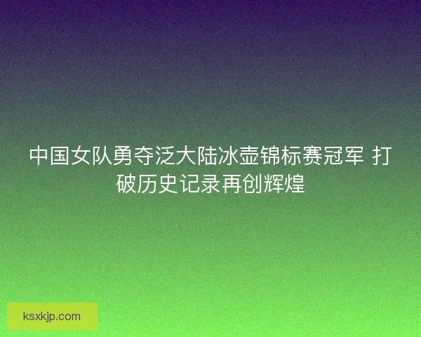 中国女队勇夺泛大陆冰壶锦标赛冠军 打破历史记录再创辉煌 中国女队勇夺泛大陆冰壶锦标赛冠军 打破历史记录再创辉煌