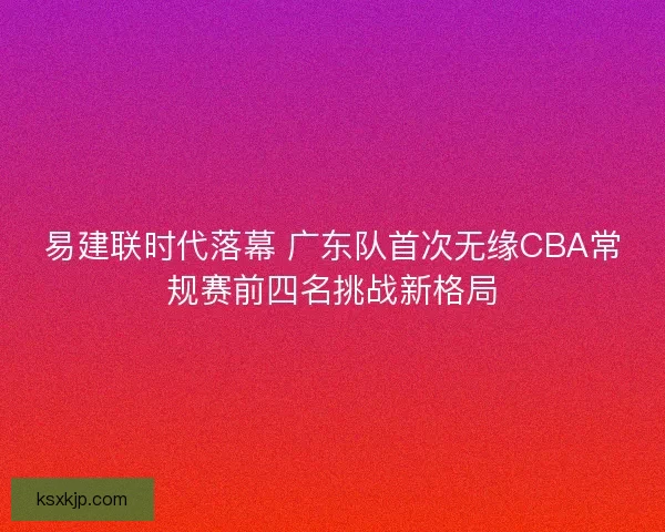 易建联时代落幕 广东队首次无缘CBA常规赛前四名挑战新格局