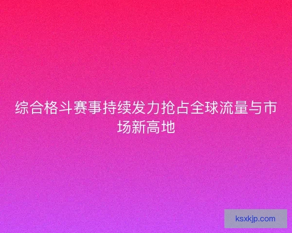综合格斗赛事持续发力抢占全球流量与市场新高地 综合格斗赛事持续发力抢占全球流量与市场新高地