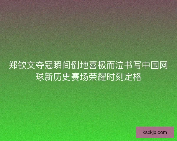 郑钦文夺冠瞬间倒地喜极而泣书写中国网球新历史赛场荣耀时刻定格