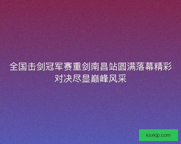 全国击剑冠军赛重剑南昌站圆满落幕精彩对决尽显巅峰风采 全国击剑冠军赛重剑南昌站圆满落幕精彩对决尽显巅峰风采