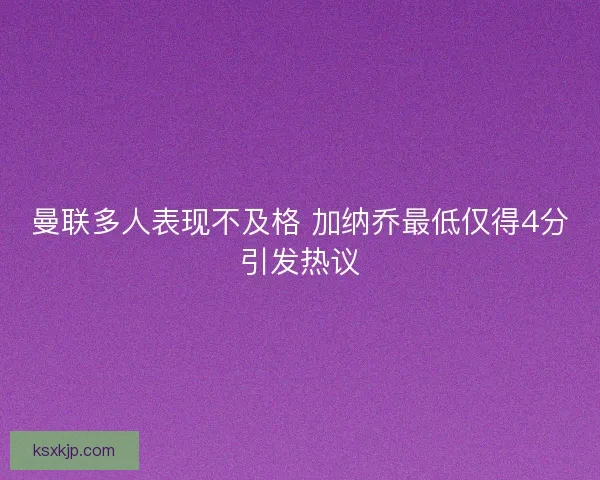 曼联多人表现不及格 加纳乔最低仅得4分引发热议