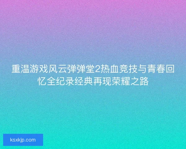 重温游戏风云弹弹堂2热血竞技与青春回忆全纪录经典再现荣耀之路