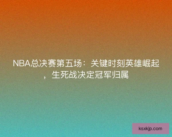 NBA总决赛第五场：关键时刻英雄崛起，生死战决定冠军归属