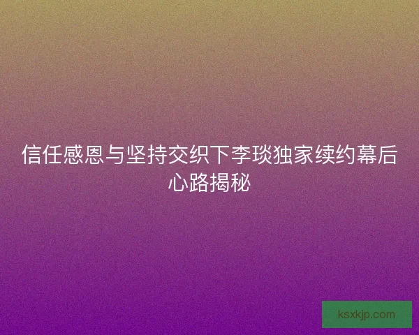 信任感恩与坚持交织下李琰独家续约幕后心路揭秘