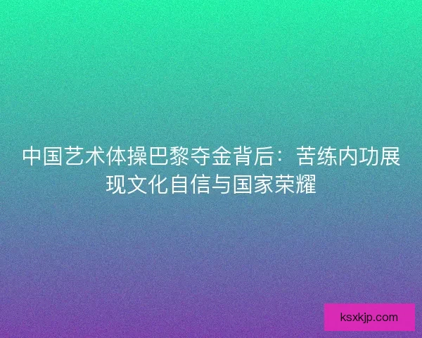 中国艺术体操巴黎夺金背后：苦练内功展现文化自信与国家荣耀