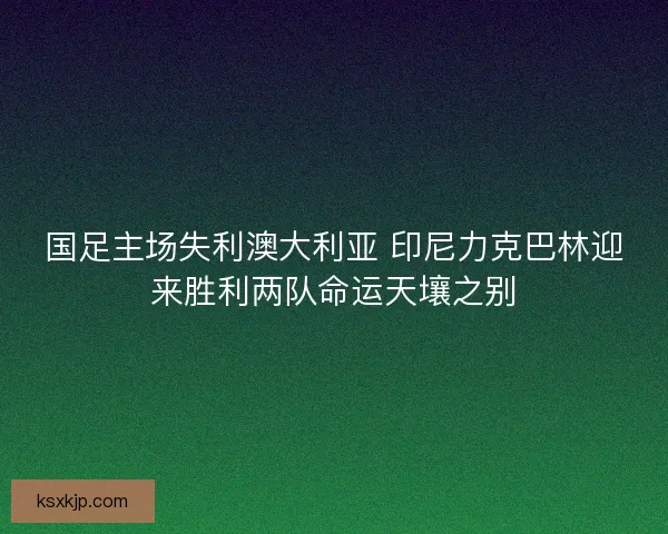 国足主场失利澳大利亚 印尼力克巴林迎来胜利两队命运天壤之别