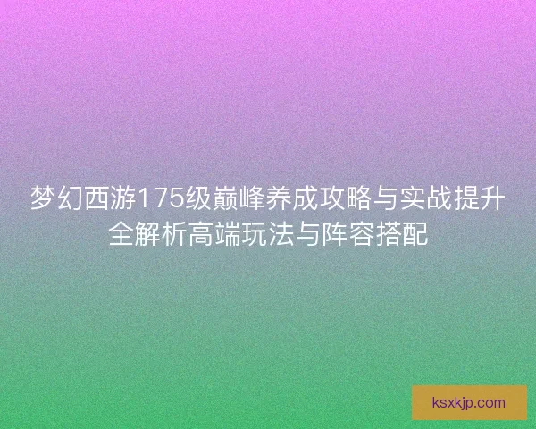 梦幻西游175级巅峰养成攻略与实战提升全解析高端玩法与阵容搭配