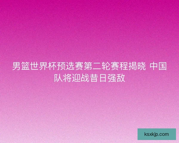 男篮世界杯预选赛第二轮赛程揭晓 中国队将迎战昔日强敌 男篮世界杯预选赛第二轮赛程揭晓 中国队将迎战昔日强敌