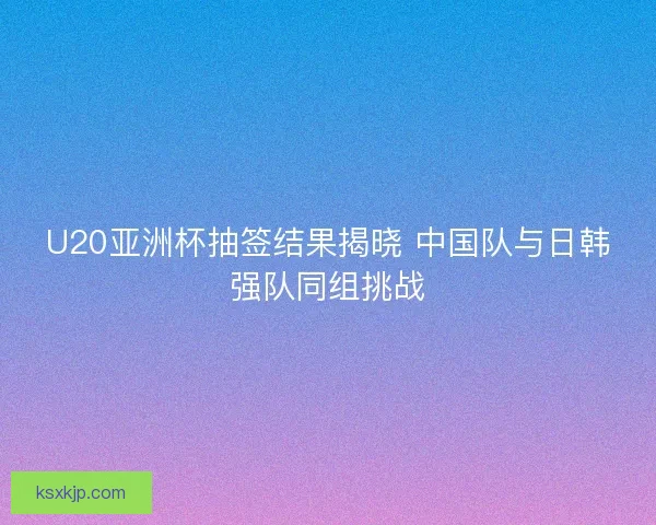 U20亚洲杯抽签结果揭晓 中国队与日韩强队同组挑战 U20亚洲杯抽签结果揭晓 中国队与日韩强队同组挑战