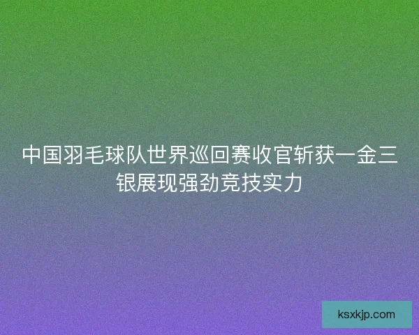 中国羽毛球队世界巡回赛收官斩获一金三银展现强劲竞技实力 中国羽毛球队世界巡回赛收官斩获一金三银展现强劲竞技实力